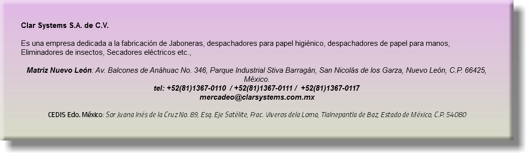 Clar Systems S.A. de C.V. Es una empresa dedicada a la fabricación de Jaboneras, despachadores para papel higiénico, despachadores de papel para manos, Eliminadores de insectos, Secadores eléctricos etc., Matriz Nuevo León: Av. Balcones de Anáhuac No. 346, Parque Industrial Stiva Barragán, San Nicolás de los Garza, Nuevo León, C.P. 66425, México.  tel: +52(81)1367-0110 / +52(81)1367-0111 / +52(81)1367-0117 mercadeo@clarsystems.com.mx  CEDIS Edo. México: Sor Juana Inés de la Cruz No. 89, Esq. Eje Satélite, Frac. Viveros dela Loma, Tlalnepantla de Baz, Estado de México, C.P. 54080
